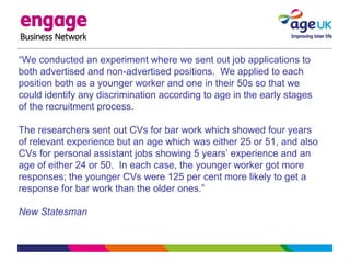 “We conducted an experiment where we sent out job applications to
both advertised and non-advertised positions. We applied to each
position both as a younger worker and one in their 50s so that we
could identify any discrimination according to age in the early stages
of the recruitment process.
The researchers sent out CVs for bar work which showed four years
of relevant experience but an age which was either 25 or 51, and also
CVs for personal assistant jobs showing 5 years’ experience and an
age of either 24 or 50. In each case, the younger worker got more
responses; the younger CVs were 125 per cent more likely to get a
response for bar work than the older ones.”
New Statesman
 