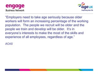 “Employers need to take age seriously because older
workers will form an increasing percentage of the working
population. The people we recruit will be older and the
people we train and develop will be older. It’s in
everyone’s interests to make the most of the skills and
experience of all employees, regardless of age.”
ACAS
 
