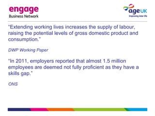 “Extending working lives increases the supply of labour,
raising the potential levels of gross domestic product and
consumption.”
DWP Working Paper
“In 2011, employers reported that almost 1.5 million
employees are deemed not fully proficient as they have a
skills gap.”
ONS
 