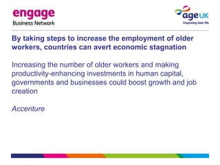 By taking steps to increase the employment of older
workers, countries can avert economic stagnation
Increasing the number of older workers and making
productivity-enhancing investments in human capital,
governments and businesses could boost growth and job
creation
Accenture
 