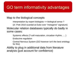 GO term informativity advantages
Map to the biological concepts
Interpretation by expert biologists => biological sense ?
(cf. Potti 2010 scandal at Duke over “metagene” signature)
Molecular relation databases typically do badly in
some cases:
Systemic effects (T-cell maturation, circadian rhythm, … )
Endocrine regulation
Central Nervous System (GO however isn't the best ontology
for this)
Ability to plug in additional data from literature
analysis (just account for confidence)
 