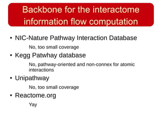Backbone for the interactome
information flow computation
● NIC-Nature Pathway Interaction Database
No, too small coverage
● Kegg Patwhay database
No, pathway-oriented and non-connex for atomic
interactions
● Unipathway
No, too small coverage
● Reactome.org
Yay
 