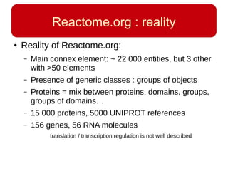 Reactome.org : reality
● Reality of Reactome.org:
– Main connex element: ~ 22 000 entities, but 3 other
with >50 elements
– Presence of generic classes : groups of objects
– Proteins = mix between proteins, domains, groups,
groups of domains…
– 15 000 proteins, 5000 UNIPROT references
– 156 genes, 56 RNA molecules
translation / transcription regulation is not well described
 