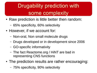 Drugability prediction with
some complexity
● Raw prediction is little better then random:
– 65% specificity, 60% selectivity
● However, if we account for:
– Non-oral, Non small molecule drugs
– Drugs developed or in development since 2006
– GO-specific informativity
– The fact Reactome.org / HiNT are bad in
representing CNS functions
● The prediction results are rather encouraging:
– 75% specificity, 90% selectivity
 