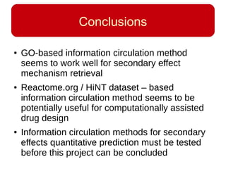 Conclusions
● GO-based information circulation method
seems to work well for secondary effect
mechanism retrieval
● Reactome.org / HiNT dataset – based
information circulation method seems to be
potentially useful for computationally assisted
drug design
● Information circulation methods for secondary
effects quantitative prediction must be tested
before this project can be concluded
 
