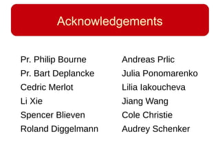 Acknowledgements
Pr. Philip Bourne
Pr. Bart Deplancke
Cedric Merlot
Li Xie
Spencer Blieven
Roland Diggelmann
Andreas Prlic
Julia Ponomarenko
Lilia Iakoucheva
Jiang Wang
Cole Christie
Audrey Schenker
 