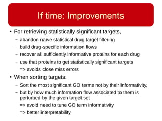 If time: Improvements
● For retrieving statistically significant targets,
– abandon naïve statistical drug target filtering
– build drug-specific information flows
– recover all sufficiently informative proteins for each drug
– use that proteins to get statistically significant targets
=> avoids close miss errors
● When sorting targets:
– Sort the most significant GO terms not by their informativity,
– but by how much information flow associated to them is
perturbed by the given target set
=> avoid need to tune GO term informativity
=> better interpretability
 