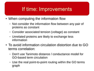 If time: Improvements
● When computing the information flow
– Not consider the information flow between any pair of
proteins as constant
– Consider associated tension (voltage) as constant
– Unrelated proteins are likely to exchange less
information
● To avoid information circulation distortion due to GO
terms correlation:
– Don't use Tanimoto distance / conductance model for
GO-based term circulation
– Use the real point-to-point routing within the GO terms
graph
 