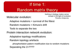 If time 1:
Random matrix theory
Molecular evolution:
Adaptive mutations = survival of the fittest
Random mutations = Kimura's drift
Tools to separate the two
Protein interaction network evolution:
Adaptative topology modifications
Random topology artefacts
phosphorilation pattern modification due to random mutations
Separating the 2=????
Nothing in biology makes sense
except in the light of evolution.
Theodius Dobjansky
 