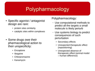 Polypharmacology
● Specific agonist / antagonist
design are rare:
● protein sites similarity
● catalytic sites within complexes
● Some drugs owe their
pharmacological action to
their unspecificity:
● Encaptone
● Ibogaine
● Chlorpromazine
● Kanamycin
Polypharmacology:
– Use computational methods to
predict all the targets a small
molecule is likely perturb
– Use systems biology to predict
consequences of such
perturbation
● Secondary effects
● Unexpected therapeutic effect
(repositioning)
● Unexpected absence of
therapeutic effect (animal model
– human difference)
 