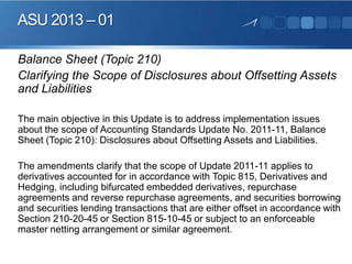 ASU 2013 – 01
Balance Sheet (Topic 210)
Clarifying the Scope of Disclosures about Offsetting Assets
and Liabilities
The main objective in this Update is to address implementation issues
about the scope of Accounting Standards Update No. 2011-11, Balance
Sheet (Topic 210): Disclosures about Offsetting Assets and Liabilities.
The amendments clarify that the scope of Update 2011-11 applies to
derivatives accounted for in accordance with Topic 815, Derivatives and
Hedging, including bifurcated embedded derivatives, repurchase
agreements and reverse repurchase agreements, and securities borrowing
and securities lending transactions that are either offset in accordance with
Section 210-20-45 or Section 815-10-45 or subject to an enforceable
master netting arrangement or similar agreement.
 