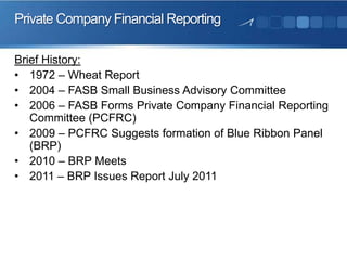 Private Company Financial Reporting
Brief History:
• 1972 – Wheat Report
• 2004 – FASB Small Business Advisory Committee
• 2006 – FASB Forms Private Company Financial Reporting
Committee (PCFRC)
• 2009 – PCFRC Suggests formation of Blue Ribbon Panel
(BRP)
• 2010 – BRP Meets
• 2011 – BRP Issues Report July 2011
 
