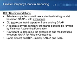 Private Company Financial Reporting
BRP Recommendations:
• Private companies should use a standard setting model
based on GAAP – with exceptions
• Did not recommend separate, free standing GAAP
• A separate private company standards board to be formed
by Financial Accounting Foundation
• New board to determine the exceptions and modifications
to current GAAP for Private Companies
• Some dissent on BRP – mainly NASBA and FASB
 