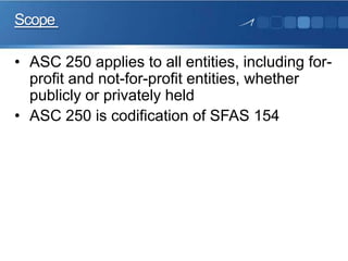 Scope
• ASC 250 applies to all entities, including for-
profit and not-for-profit entities, whether
publicly or privately held
• ASC 250 is codification of SFAS 154
 