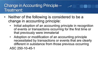 • Neither of the following is considered to be a
change in accounting principle:
• Initial adoption of an accounting principle in recognition
of events or transactions occurring for the first time or
that previously were immaterial
• Adoption or modification of an accounting principle
necessitated by transactions or events that are clearly
different in substance from those previous occurring
ASC 250-10-45-1
Change inAccounting Principle –
Treatment:
 