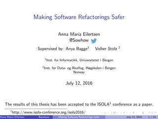 Making Software Refactorings Safer
Anna Maria Eilertsen
@Sowhow
Supervised by: Anya Bagge1
Volker Stolz 2
1Inst. for Informatikk, Universitetet i Bergen
2Inst. for Data- og Realfag, Høgskolen i Bergen
Norway
July 12, 2016
The results of this thesis has been accepted to the ISOLA1
conference as a paper.
1
http://www.isola-conference.org/isola2016/
Anna Maria Eilertsen @sowhow (Inst. for Informatikk, Universitetet i Bergen, Inst. for Data-Making Software Refactorings Safer July 12, 2016 1 / 14
 