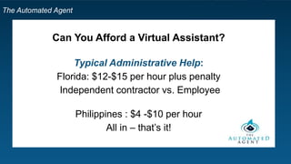 The Automated Agent
Can You Afford a Virtual Assistant?
Typical Administrative Help:
Florida: $12-$15 per hour plus penalty
Independent contractor vs. Employee
Philippines : $4 -$10 per hour
All in – that’s it!
 