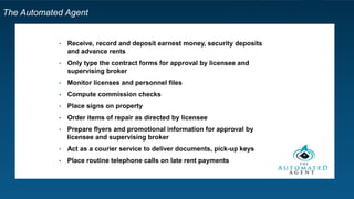 The Automated Agent
• Receive, record and deposit earnest money, security deposits
and advance rents
• Only type the contract forms for approval by licensee and
supervising broker
• Monitor licenses and personnel files
• Compute commission checks
• Place signs on property
• Order items of repair as directed by licensee
• Prepare flyers and promotional information for approval by
licensee and supervising broker
• Act as a courier service to deliver documents, pick-up keys
• Place routine telephone calls on late rent payments
 