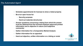 The Automated Agent
• Schedule appointments for licensee to show a listed property
• Be at an open house for:
• Security purposes
• Hand out materials (brochures)
• Answer questions concerning a listing from which the answer
must be obtained from the licensed employer-approved printed
information and is objective in nature (not subjective comments)
• Gather information for a Comparative Market Analysis
• Gather information for an appraisal
• Hand out objective, written information on a listing or rental
 