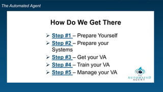 The Automated Agent
What are the Actual Steps?
 Step #1 – Prepare Yourself
 Step #2 – Prepare your Systems
 Step #3 – Get your VA
 Step #4 – Train your VA
 Step #5 – Manage your VA
 