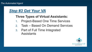 The Automated Agent
Step #3 Get Your VA
Three Types of Virtual Assistants:
1. Project-Based One Time Services
2. Task – Based On Demand Services
3. Part or Full Time Integrated Virtual
Assistants
 