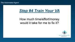 The Automated Agent
Step by Step Template for Your Own VA
1. For one day only, write down bullet points of everything that
you do
2. Select two items that somebody else could do fairly easily
3. Go to Upwork.com and signup
4. Post a job
5. Find freelancers
6. Invite them for an interview
7. Send invitation
8. Video Interview on Upwork
9. *Listen for their English skills first
 