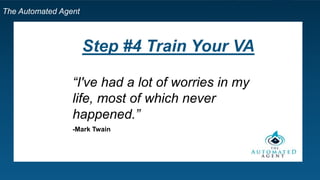 The Automated Agent
Step by Step Template for Your Own VA
9. Hire your VA!
10. Manage your VA: Gmail
11. Train your VA: Record the processes
1. Screencast o matic / YouTube
2. Google Docs
12.Require a Daily email
1. What did you do today?
2. What difficulties did you encounter?
3. Where do you need help?
 