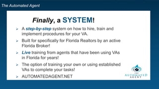 The Automated Agent
Step 5: Find Freelancers
 All Design & Creative
 Animation
 Audio Production
 Graphic Design
 Illustration
 Logo Design &
Branding
 Photography
 Presentations
 Video Production
 Accounting
 Financial Planning
 Admin Support
 Data Entry
 Personal / Virtual Assistant
 Project Management
 Web Research
 Email & Marketing Automation
 Lead Generation
 Market & Customer Research
 Marketing Strategy
 SEM - Search Engine Marketing
 SEO - Search Engine Optimization
 SMM - Social Media Marketing
 