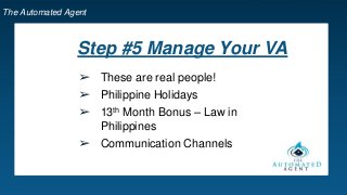 The Automated Agent
Step #5 Manage Your VA
➢ These are real people!
➢ Philippine Holidays
➢ 13th Month Bonus – Law in
Philippines
➢ Communication Channels
 