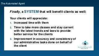 The Automated Agent
Finally, a SYSTEM that will benefit clients as well:
Your clients will appreciate:
1. Increased time with them
2. Time to take more classes and stay current
with the latest trends and laws to provide
better service for the clients
3. Improvement in accuracy and consistency of
our administrative tasks done on behalf of
the client
 