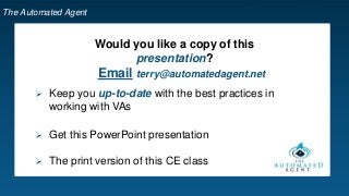 The Automated Agent
Would you like a copy of this
presentation?
 Keep you up-to-date with the best practices in
working with VAs
 Get this PowerPoint presentation
 The print version of this CE class
Email terry@automatedagent.net
 