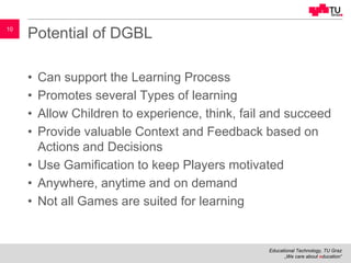 Educational Technology, TU Graz
„We care about education“
10
Potential of DGBL
• Can support the Learning Process
• Promotes several Types of learning
• Allow Children to experience, think, fail and succeed
• Provide valuable Context and Feedback based on
Actions and Decisions
• Use Gamification to keep Players motivated
• Anywhere, anytime and on demand
• Not all Games are suited for learning
 