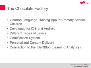 Educational Technology, TU Graz
„We care about education“
12
The Chocolate Factory
• German Language Training App for Primary School
Children
• Developed for iOS and Android
• Different Types of Levels
• Gamification System
• Personalized Content Delivery
• Connection to the IDeRBlog (Learning Analytics)
 