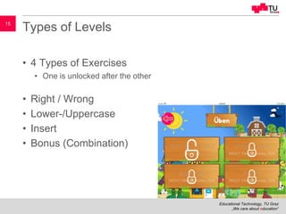 Educational Technology, TU Graz
„We care about education“
15
Types of Levels
• 4 Types of Exercises
• One is unlocked after the other
• Right / Wrong
• Lower-/Uppercase
• Insert
• Bonus (Combination)
 
