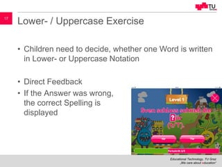 Educational Technology, TU Graz
„We care about education“
17
Lower- / Uppercase Exercise
• Children need to decide, whether one Word is written
in Lower- or Uppercase Notation
• Direct Feedback
• If the Answer was wrong,
the correct Spelling is
displayed
 