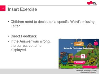 Educational Technology, TU Graz
„We care about education“
18
Insert Exercise
• Children need to decide on a specific Word’s missing
Letter
• Direct Feedback
• If the Answer was wrong,
the correct Letter is
displayed
 