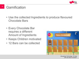 Educational Technology, TU Graz
„We care about education“
19
Gamification
• Use the collected Ingredients to produce flavoured
Chocolate Bars
• Every Chocolate Bar
requires a different
Amount of Ingredients
• Keeps Children motivated
• 12 Bars can be collected
 