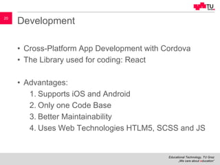 Educational Technology, TU Graz
„We care about education“
20
Development
• Cross-Platform App Development with Cordova
• The Library used for coding: React
• Advantages:
1. Supports iOS and Android
2. Only one Code Base
3. Better Maintainability
4. Uses Web Technologies HTLM5, SCSS and JS
 