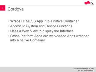 Educational Technology, TU Graz
„We care about education“
21
Cordova
• Wraps HTML/JS App into a native Container
• Access to System and Device Functions
• Uses a Web View to display the Interface
• Cross-Platform Apps are web-based Apps wrapped
into a native Container
 