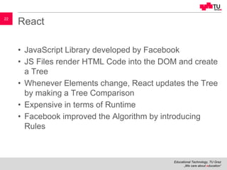 Educational Technology, TU Graz
„We care about education“
22
React
• JavaScript Library developed by Facebook
• JS Files render HTML Code into the DOM and create
a Tree
• Whenever Elements change, React updates the Tree
by making a Tree Comparison
• Expensive in terms of Runtime
• Facebook improved the Algorithm by introducing
Rules
 