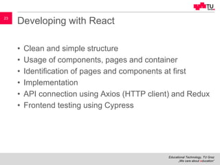 Educational Technology, TU Graz
„We care about education“
23
Developing with React
• Clean and simple structure
• Usage of components, pages and container
• Identification of pages and components at first
• Implementation
• API connection using Axios (HTTP client) and Redux
• Frontend testing using Cypress
 