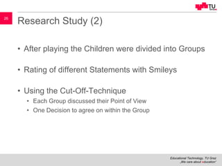 Educational Technology, TU Graz
„We care about education“
26
Research Study (2)
• After playing the Children were divided into Groups
• Rating of different Statements with Smileys
• Using the Cut-Off-Technique
• Each Group discussed their Point of View
• One Decision to agree on within the Group
 