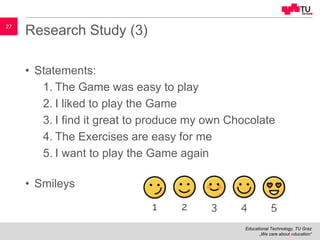 Educational Technology, TU Graz
„We care about education“
27
Research Study (3)
• Statements:
1. The Game was easy to play
2. I liked to play the Game
3. I find it great to produce my own Chocolate
4. The Exercises are easy for me
5. I want to play the Game again
• Smileys
 