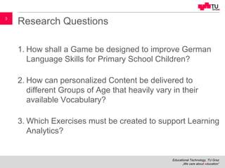 Educational Technology, TU Graz
„We care about education“
3
Research Questions
1. How shall a Game be designed to improve German
Language Skills for Primary School Children?
2. How can personalized Content be delivered to
different Groups of Age that heavily vary in their
available Vocabulary?
3. Which Exercises must be created to support Learning
Analytics?
 