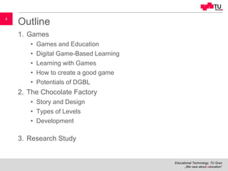 Educational Technology, TU Graz
„We care about education“
4
Outline
1. Games
• Games and Education
• Digital Game-Based Learning
• Learning with Games
• How to create a good game
• Potentials of DGBL
2. The Chocolate Factory
• Story and Design
• Types of Levels
• Development
3. Research Study
 