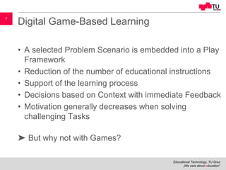 Educational Technology, TU Graz
„We care about education“
7
Digital Game-Based Learning
• A selected Problem Scenario is embedded into a Play
Framework
• Reduction of the number of educational instructions
• Support of the learning process
• Decisions based on Context with immediate Feedback
• Motivation generally decreases when solving
challenging Tasks
➤ But why not with Games?
 