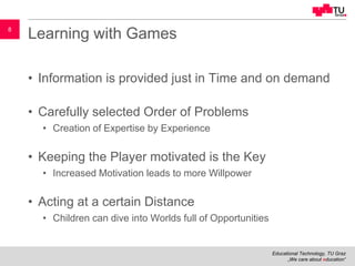 Educational Technology, TU Graz
„We care about education“
8
Learning with Games
• Information is provided just in Time and on demand
• Carefully selected Order of Problems
• Creation of Expertise by Experience
• Keeping the Player motivated is the Key
• Increased Motivation leads to more Willpower
• Acting at a certain Distance
• Children can dive into Worlds full of Opportunities
 