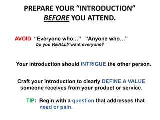 PREPARE YOUR “INTRODUCTION”
BEFORE YOU ATTEND.
AVOID “Everyone who…” “Anyone who…”
Do you REALLY want everyone?
Your introduction should INTRIGUE the other person.
Craft your introduction to clearly DEFINE A VALUE
someone receives from your product or service.
TIP: Begin with a question that addresses that
need or pain.
 
