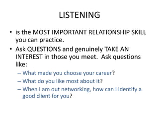 LISTENING
• is the MOST IMPORTANT RELATIONSHIP SKILL
you can practice.
• Ask QUESTIONS and genuinely TAKE AN
INTEREST in those you meet. Ask questions
like:
– What made you choose your career?
– What do you like most about it?
– When I am out networking, how can I identify a
good client for you?
 