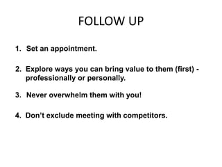 FOLLOW UP
1. Set an appointment.
2. Explore ways you can bring value to them (first) -
professionally or personally.
3. Never overwhelm them with you!
4. Don’t exclude meeting with competitors.
 